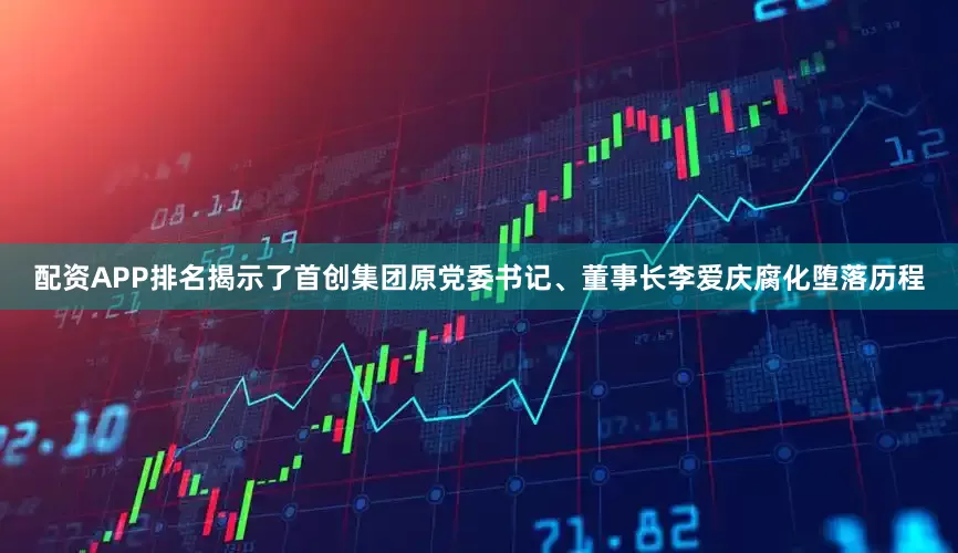 配资APP排名揭示了首创集团原党委书记、董事长李爱庆腐化堕落历程
