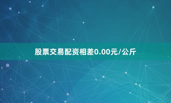 股票交易配资相差0.00元/公斤