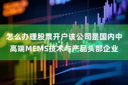怎么办理股票开户该公司是国内中高端MEMS技术与产品头部企业