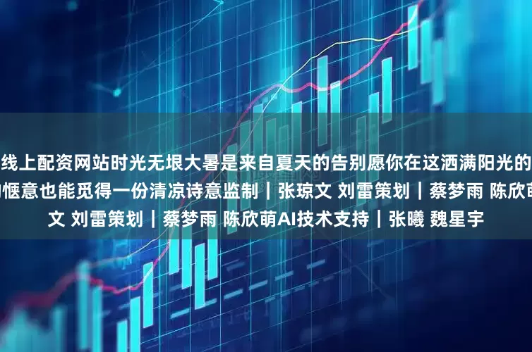 线上配资网站时光无垠大暑是来自夏天的告别愿你在这洒满阳光的盛夏深处有尽情拥抱生活的惬意也能觅得一份清凉诗意监制｜张琼文 刘雷策划｜蔡梦雨 陈欣萌AI技术支持｜张曦 魏星宇