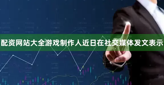 配资网站大全游戏制作人近日在社交媒体发文表示