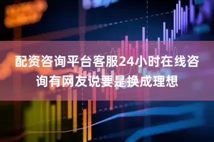 配资咨询平台客服24小时在线咨询有网友说要是换成理想