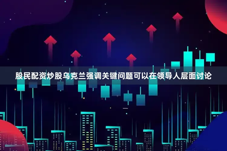 股民配资炒股乌克兰强调关键问题可以在领导人层面讨论
