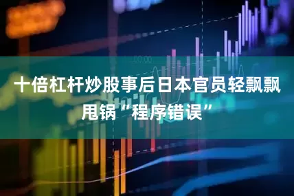 十倍杠杆炒股事后日本官员轻飘飘甩锅“程序错误”