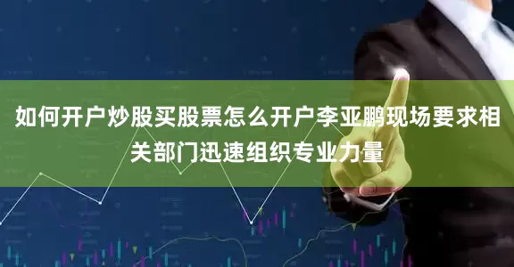 如何开户炒股买股票怎么开户李亚鹏现场要求相关部门迅速组织专业力量